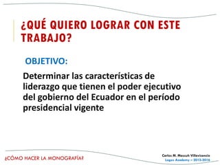 ¿CÓMO HACER LA MONOGRAFÍA?
Carlos M. Massuh Villavicencio
Logos Academy – 2015-2016
¿QUÉ QUIERO LOGRAR CON ESTE
TRABAJO?
OBJETIVO:
Determinar las características de
liderazgo que tienen el poder ejecutivo
del gobierno del Ecuador en el período
presidencial vigente
 