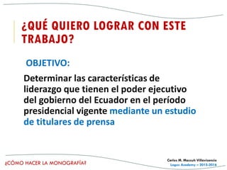 ¿CÓMO HACER LA MONOGRAFÍA?
Carlos M. Massuh Villavicencio
Logos Academy – 2015-2016
¿QUÉ QUIERO LOGRAR CON ESTE
TRABAJO?
OBJETIVO:
Determinar las características de
liderazgo que tienen el poder ejecutivo
del gobierno del Ecuador en el período
presidencial vigente mediante un estudio
de titulares de prensa
 