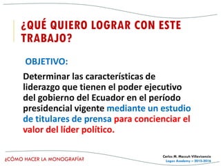 ¿CÓMO HACER LA MONOGRAFÍA?
Carlos M. Massuh Villavicencio
Logos Academy – 2015-2016
¿QUÉ QUIERO LOGRAR CON ESTE
TRABAJO?
OBJETIVO:
Determinar las características de
liderazgo que tienen el poder ejecutivo
del gobierno del Ecuador en el período
presidencial vigente mediante un estudio
de titulares de prensa para concienciar el
valor del líder político.
 