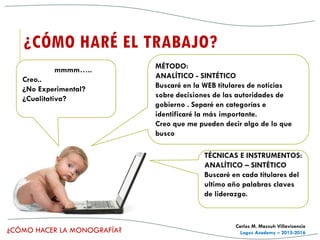 ¿CÓMO HACER LA MONOGRAFÍA?
Carlos M. Massuh Villavicencio
Logos Academy – 2015-2016
¿CÓMO HARÉ EL TRABAJO?
MÉTODO:
ANALÍTICO - SINTÉTICO
Buscaré en la WEB titulares de noticias
sobre decisiones de las autoridades de
gobierno . Separé en categorías e
identificaré la más importante.
Creo que me pueden decir algo de lo que
busco
TÉCNICAS E INSTRUMENTOS:
ANALÍTICO – SINTÉTICO
Buscaré en cada titulares del
ultimo año palabras claves
de liderazgo.
mmmm…..
Creo..
¿No Experimental?
¿Cualitativa?
 