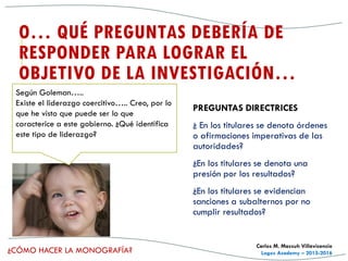 ¿CÓMO HACER LA MONOGRAFÍA?
Carlos M. Massuh Villavicencio
Logos Academy – 2015-2016
O… QUÉ PREGUNTAS DEBERÍA DE
RESPONDER PARA LOGRAR EL
OBJETIVO DE LA INVESTIGACIÓN…
PREGUNTAS DIRECTRICES
¿ En los titulares se denota órdenes
o afirmaciones imperativas de las
autoridades?
¿En los titulares se denota una
presión por los resultados?
¿En los titulares se evidencian
sanciones a subalternos por no
cumplir resultados?
Según Goleman…..
Existe el liderazgo coercitivo….. Creo, por lo
que he visto que puede ser lo que
caracterice a este gobierno. ¿Qué identifica
este tipo de liderazgo?
 