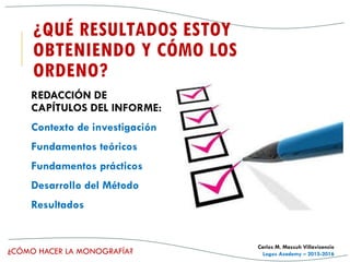 ¿CÓMO HACER LA MONOGRAFÍA?
Carlos M. Massuh Villavicencio
Logos Academy – 2015-2016
¿QUÉ RESULTADOS ESTOY
OBTENIENDO Y CÓMO LOS
ORDENO?
REDACCIÓN DE
CAPÍTULOS DEL INFORME:
Contexto de investigación
Fundamentos teóricos
Fundamentos prácticos
Desarrollo del Método
Resultados
 