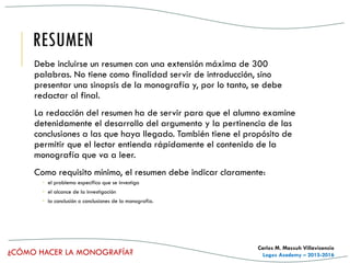 ¿CÓMO HACER LA MONOGRAFÍA?
Carlos M. Massuh Villavicencio
Logos Academy – 2015-2016
RESUMEN
Debe incluirse un resumen con una extensión máxima de 300
palabras. No tiene como finalidad servir de introducción, sino
presentar una sinopsis de la monografía y, por lo tanto, se debe
redactar al final.
La redacción del resumen ha de servir para que el alumno examine
detenidamente el desarrollo del argumento y la pertinencia de las
conclusiones a las que haya llegado. También tiene el propósito de
permitir que el lector entienda rápidamente el contenido de la
monografía que va a leer.
Como requisito mínimo, el resumen debe indicar claramente:
 el problema específico que se investiga
 el alcance de la investigación
 la conclusión o conclusiones de la monografía.
 