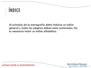 ¿CÓMO HACER LA MONOGRAFÍA?
Carlos M. Massuh Villavicencio
Logos Academy – 2015-2016
ÍNDICE
Al principio de la monografía debe incluirse un índice
general y todas las páginas deben estar numeradas. No
es necesario incluir un índice alfabético.
 