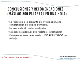 ¿CÓMO HACER LA MONOGRAFÍA?
Carlos M. Massuh Villavicencio
Logos Academy – 2015-2016
CONCLUSIONES Y RECOMENDACIONES
(MÁXIMO 300 PALABRAS EN UNA HOJA)
 La respuesta a la pregunta de investigación, o la
comprobación de la idea afirmada.
 La trascendencia de los resultados
 Los aspectos positivos que rescata el investigador
 Recomendaciones de acuerdo a LOS RESULTADOS del
trabajo.
 