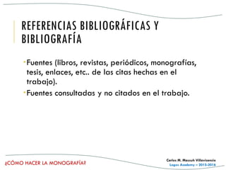 ¿CÓMO HACER LA MONOGRAFÍA?
Carlos M. Massuh Villavicencio
Logos Academy – 2015-2016
REFERENCIAS BIBLIOGRÁFICAS Y
BIBLIOGRAFÍA
Fuentes (libros, revistas, periódicos, monografías,
tesis, enlaces, etc.. de las citas hechas en el
trabajo).
Fuentes consultadas y no citados en el trabajo.
 