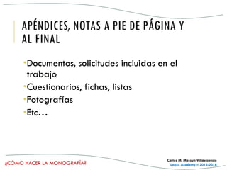 ¿CÓMO HACER LA MONOGRAFÍA?
Carlos M. Massuh Villavicencio
Logos Academy – 2015-2016
APÉNDICES, NOTAS A PIE DE PÁGINA Y
AL FINAL
Documentos, solicitudes incluidas en el
trabajo
Cuestionarios, fichas, listas
Fotografías
Etc…
 