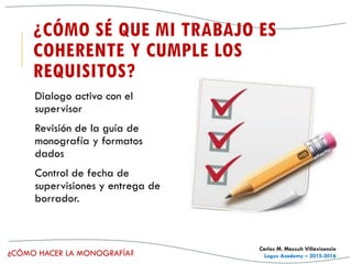 ¿CÓMO HACER LA MONOGRAFÍA?
Carlos M. Massuh Villavicencio
Logos Academy – 2015-2016
¿CÓMO SÉ QUE MI TRABAJO ES
COHERENTE Y CUMPLE LOS
REQUISITOS?
Dialogo activo con el
supervisor
Revisión de la guía de
monografía y formatos
dados
Control de fecha de
supervisiones y entrega de
borrador.
 