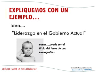 ¿CÓMO HACER LA MONOGRAFÍA?
Carlos M. Massuh Villavicencio
Logos Academy – 2015-2016
EXPLIQUEMOS CON UN
EJEMPLO…
Idea....
"Liderazgo en el Gobierno Actual"
mmm….puede ser el
título del tema de una
monografía...
 