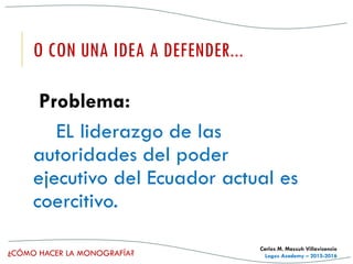 ¿CÓMO HACER LA MONOGRAFÍA?
Carlos M. Massuh Villavicencio
Logos Academy – 2015-2016
O CON UNA IDEA A DEFENDER...
Problema:
EL liderazgo de las
autoridades del poder
ejecutivo del Ecuador actual es
coercitivo.
 