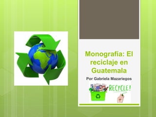 Monografía: El
reciclaje en
Guatemala
Por Gabriela Mazariegos
 