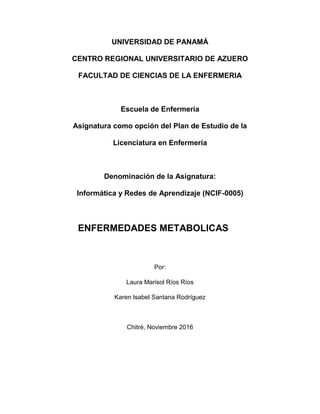 UNIVERSIDAD DE PANAMÁ
CENTRO REGIONAL UNIVERSITARIO DE AZUERO
FACULTAD DE CIENCIAS DE LA ENFERMERIA
Escuela de Enfermería
Asignatura como opción del Plan de Estudio de la
Licenciatura en Enfermería
Denominación de la Asignatura:
Informática y Redes de Aprendizaje (NCIF-0005)
ENFERMEDADES METABOLICAS
Por:
Laura Marisol Ríos Ríos
Karen Isabel Santana Rodríguez
Chitré, Noviembre 2016
 