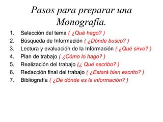 Pasos para preparar una
Monografía.
1. Selección del tema ( ¿Qué hago? )
2. Búsqueda de Información ( ¿Dónde busco? )
3. Lectura y evaluación de la Información ( ¿Qué sirve? )
4. Plan de trabajo ( ¿Cómo lo hago? )
5. Realización del trabajo (¿ Qué escribo? )
6. Redacción final del trabajo ( ¿Estará bien escrito? )
7. Bibliografía ( ¿De dónde es la información? )
 