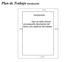 PORTADA ESTILO APA
2,5 cm 2,5 cm
2,5 cm
2,5 cm
Introducción
Plan de Trabajo Introducción
Aquí se debe ofrecer
una pequeña descripción del
tema y los objetivos del trabajo.
 