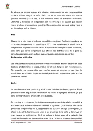 Universidad de Cuenca
María Augusta Naula Chaca Página 101
En el caso de agregar azúcar a la infusión, existen opciones más recomendables
como el azúcar integral de caña, dado que es la forma de azúcar con menos
proceso industrial y a la vez, la que conserva todos los nutrientes esenciales:
vitaminas y minerales en comparación con los otros tipos de azúcar que poseen
mayor grado de procesamiento industrial. De no ser posible se usará azúcar rubio o
en último lugar azúcar blanco.
Miel
El caso de la miel como endulzante para el té es particular. Suele recomendarse su
consumo a temperaturas no superiores a 60°c, pues sus elementos beneficiosos a
temperaturas mayores se volatilizarían. Si adicionamos miel por su valor nutricional,
está claro que por la temperatura que ofrecen los distintos tipos de té para su
correcta preparación, gran parte de sus compuestos saludables, se pierden.
Endulzantes artificiales
Los endulzantes artificiales suelen ser demasiado intensos dejando sabores en boca
bastante predominantes y largos, motivo por el cual, tampoco son recomendados.
No obstante, es comprensible que muchas personas recurran a este tipo de
endulzantes, en el marco de planes de adelgazamiento o simplemente, para ahorrar
calorías de su dieta.
Leche
La relación entre este producto y el té posee distintas opiniones y gustos. En el
proceso de cata, degustación y evaluación no se usa el agregado de leche, ya que
sería contraproducente en relación al fin buscado.
En cuanto a la controversia de si debe servirse primero en la taza la leche o el té, y
si la leche debe estar fría o caliente, sabemos lo siguiente: 1) Los taninos (uno de los
principales componentes del té, responsables de su sabor amargo y astringente), al
añadir leche al té, los taninos se unen a las proteínas de la leche y disminuye en
gran manera su astringencia. 2) Si se coloca la leche sobre el té caliente, las
proteínas de aquella se desnaturalizarán en parte perdiendo entonces la capacidad
 
