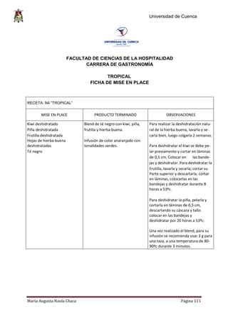 Universidad de Cuenca
María Augusta Naula Chaca Página 111
FACULTAD DE CIENCIAS DE LA HOSPITALIDAD
CARRERA DE GASTRONOMÍA
TROPICAL
FICHA DE MISE EN PLACE
RECETA: N4 “TROPICAL”
MISE EN PLACE PRODUCTO TERMINADO OBSERVACIONES
Kiwi deshidratado Blend de té negro con kiwi, piña, Para realizar la deshidratación natu-
Piña deshidratada frutilla y hierba buena. ral de la hierba buena, lavarla y se-
Frutilla deshidratada carla bien, luego colgarla 2 semanas.
Hojas de hierba buena
deshidratadas
Infusión de color anaranjado con
tonalidades verdes. Para deshidratar el kiwi se debe pe-
Té negro lar previamente y cortar en láminas
de 0,5 cm. Colocar en las bande-
jas y deshidratar. Para deshidratar la
Frutilla, lavarla y secarla; cortar su
Parte superior y descartarla, cortar
en láminas, colocarlas en las
bandejas y deshidratar durante 8
horas a 53ºc.
Para deshidratar la piña, pelarla y
cortarla en láminas de 0,5 cm,
descartando su cáscara y tallo.
colocar en las bandejas y
deshidratar por 20 horas a 53ºc.
Una vez realizado el blend, para su
infusión se recomienda usar 3 g para
una taza, a una temperatura de 80-
90ºc durante 3 minutos.
 