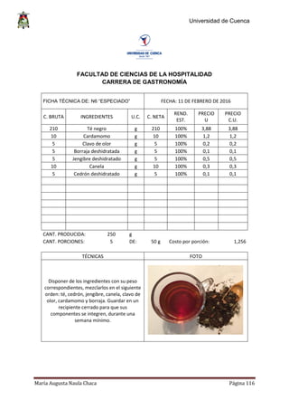 Universidad de Cuenca
María Augusta Naula Chaca Página 116
FACULTAD DE CIENCIAS DE LA HOSPITALIDAD
CARRERA DE GASTRONOMÍA
FICHA TÉCNICA DE: N6 “ESPECIADO” FECHA: 11 DE FEBRERO DE 2016
C. BRUTA INGREDIENTES U.C. C. NETA
REND.
EST.
PRECIO
U
PRECIO
C.U.
210 Té negro g 210 100% 3,88 3,88
10 Cardamomo g 10 100% 1,2 1,2
5 Clavo de olor g 5 100% 0,2 0,2
5 Borraja deshidratada g 5 100% 0,1 0,1
5 Jengibre deshidratado g 5 100% 0,5 0,5
10 Canela g 10 100% 0,3 0,3
5 Cedrón deshidratado g 5 100% 0,1 0,1
CANT. PRODUCIDA: 250 g
CANT. PORCIONES: 5 DE: 50 g Costo por porción: 1,256
TÉCNICAS FOTO
Disponer de los ingredientes con su peso
correspondientes, mezclarlos en el siguiente
orden: té, cedrón, jengibre, canela, clavo de
olor, cardamomo y borraja. Guardar en un
recipiente cerrado para que sus
componentes se integren, durante una
semana mínimo.
 