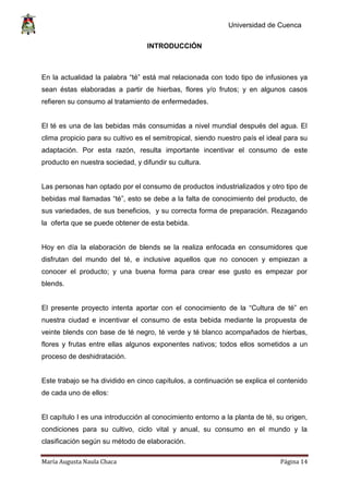 Universidad de Cuenca
María Augusta Naula Chaca Página 14
INTRODUCCIÓN
En la actualidad la palabra “té” está mal relacionada con todo tipo de infusiones ya
sean éstas elaboradas a partir de hierbas, flores y/o frutos; y en algunos casos
refieren su consumo al tratamiento de enfermedades.
El té es una de las bebidas más consumidas a nivel mundial después del agua. El
clima propicio para su cultivo es el semitropical, siendo nuestro país el ideal para su
adaptación. Por esta razón, resulta importante incentivar el consumo de este
producto en nuestra sociedad, y difundir su cultura.
Las personas han optado por el consumo de productos industrializados y otro tipo de
bebidas mal llamadas “té”, esto se debe a la falta de conocimiento del producto, de
sus variedades, de sus beneficios, y su correcta forma de preparación. Rezagando
la oferta que se puede obtener de esta bebida.
Hoy en día la elaboración de blends se la realiza enfocada en consumidores que
disfrutan del mundo del té, e inclusive aquellos que no conocen y empiezan a
conocer el producto; y una buena forma para crear ese gusto es empezar por
blends.
El presente proyecto intenta aportar con el conocimiento de la “Cultura de té” en
nuestra ciudad e incentivar el consumo de esta bebida mediante la propuesta de
veinte blends con base de té negro, té verde y té blanco acompañados de hierbas,
flores y frutas entre ellas algunos exponentes nativos; todos ellos sometidos a un
proceso de deshidratación.
Este trabajo se ha dividido en cinco capítulos, a continuación se explica el contenido
de cada uno de ellos:
El capítulo I es una introducción al conocimiento entorno a la planta de té, su origen,
condiciones para su cultivo, ciclo vital y anual, su consumo en el mundo y la
clasificación según su método de elaboración.
 