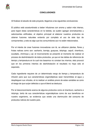 Universidad de Cuenca
María Augusta Naula Chaca Página 148
CONCLUSIONES
Al finalizar el estudio de este proyecto, llegamos a las siguientes conclusiones:
El público está acostumbrado a beber infusiones con aroma y sabor más intenso,
para lograr éstas características en la bebida, se suelen agregar aromatizantes y
saborizantes artificiales; el objetivo principal al elaborar nuestros productos es
obtener fusiones naturales evitando por completo el uso de éste tipo de
componentes; y esto es algo que los consumidores aun no están relacionados.
Por el interés de crear fusiones innovadoras con té, se utilizaron plantas, flores y
frutas nativas como son: sachanís, borraja, guayusa, ishpingo, capulí, chamburo,
eucalipto, chirimoya y ají; el inconveniente se presentó al momento de realizar el
proceso de deshidratación de éstos productos, ya que en las tablas de referencia de
tiempo y temperatura en la cual nos basamos no constan los mismos, ésto provocó
que en los primeros intentos de deshidratación el resultado no haya sido el
esperado.
Cada ingrediente requiere de un determinado rango de tiempo y temperatura de
infusión para que sus características organolépticas sean transmitidas al agua y
desplieguen sus virtudes, al no realizar un análisis previo de estas variables se corre
el riesgo de que surjan defectos o que el blend se desluzca.
Por el desconocimiento acerca de algunos productos como el chamburo, sachanís e
ishpingo, tanto de sus características organolépticas como de sus beneficios en
nuestro organismo, se evidencia que existe una disminución del consumo de
productos nativos de nuestro país.
 