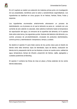 Universidad de Cuenca
María Augusta Naula Chaca Página 15
En el II capítulo se realizó una selección de materias primas junto a la investigación
de sus propiedades, beneficios para la salud y características organolépticas. Los
ingredientes se clasifican en cinco grupos: té en hebras, hierbas, flores, frutas y
especias.
Los ingredientes enumerados anteriormente atravesaron un proceso de
deshidratación, es el proceso en el cual el alimento se pone en contacto con una
corriente de aire caliente no saturado, éste calienta el alimento hasta la temperatura
de vaporización del agua y la remueve de la superficie del alimento; el III capítulo
trata sobre este tema y los siguientes puntos: factores del deterioro del alimento y su
control, procesos de pre-deshidratación, envasado de productos deshidratados,
control químico y deshidratación: temperatura, tiempo y cuidado.
Se destinó el capítulo IV para tratar acerca de los puntos clave para el diseño de
blends entre ellos tenemos: tipos de blendeado, tipos de blends, evaluación de
blends de té, preparación del té con los factores a tomar en cuenta como: calidad de
agua, temperatura, tiempo de infusión, proporción de hebras, vajilla, agregados y
cuidados posteriores al blending.
El capítulo V contiene las fichas de mise en place y fichas estándar de los veinte
blends elaborados.
 