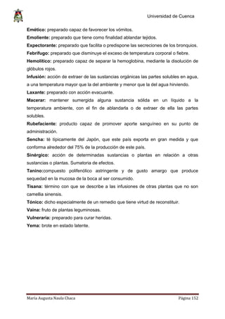 Universidad de Cuenca
María Augusta Naula Chaca Página 152
Emético: preparado capaz de favorecer los vómitos.
Emoliente: preparado que tiene como finalidad ablandar tejidos.
Expectorante: preparado que facilita o predispone las secreciones de los bronquios.
Febrífugo: preparado que disminuye el exceso de temperatura corporal o fiebre.
Hemolítico: preparado capaz de separar la hemoglobina, mediante la disolución de
glóbulos rojos.
Infusión: acción de extraer de las sustancias orgánicas las partes solubles en agua,
a una temperatura mayor que la del ambiente y menor que la del agua hirviendo.
Laxante: preparado con acción evacuante.
Macerar: mantener sumergida alguna sustancia sólida en un líquido a la
temperatura ambiente, con el fin de ablandarla o de extraer de ella las partes
solubles.
Rubefaciente: producto capaz de promover aporte sanguíneo en su punto de
administración.
Sencha: té típicamente del Japón, que este país exporta en gran medida y que
conforma alrededor del 75% de la producción de este país.
Sinérgico: acción de determinadas sustancias o plantas en relación a otras
sustancias o plantas. Sumatoria de efectos.
Tanino:compuesto polifenólico astringente y de gusto amargo que produce
sequedad en la mucosa de la boca al ser consumido.
Tisana: término con que se describe a las infusiones de otras plantas que no son
camellia sinensis.
Tónico: dicho especialmente de un remedio que tiene virtud de reconstituir.
Vaina: fruto de plantas leguminosas.
Vulneraria: preparado para curar heridas.
Yema: brote en estado latente.
 