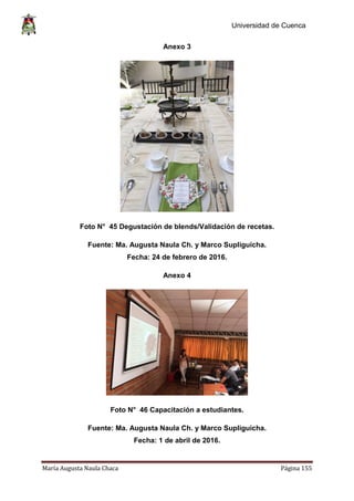 Universidad de Cuenca
María Augusta Naula Chaca Página 155
Anexo 3
Foto N° 45 Degustación de blends/Validación de recetas.
Fuente: Ma. Augusta Naula Ch. y Marco Supliguicha.
Fecha: 24 de febrero de 2016.
Anexo 4
Foto N° 46 Capacitación a estudiantes.
Fuente: Ma. Augusta Naula Ch. y Marco Supliguicha.
Fecha: 1 de abril de 2016.
 