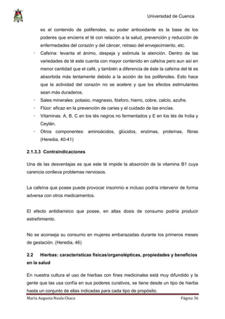 Universidad de Cuenca
María Augusta Naula Chaca Página 36
es el contenido de polifenoles, su poder antioxidante es la base de los
poderes que encierra el té con relación a la salud, prevención y reducción de
enfermedades del corazón y del cáncer, retraso del envejecimiento, etc.
 Cafeína: levanta el ánimo, despeja y estimula la atención. Dentro de las
variedades de té este cuenta con mayor contenido en cafeína pero aun así en
menor cantidad que el café, y también a diferencia de éste la cafeína del té es
absorbida más lentamente debido a la acción de los polifenoles. Esto hace
que la actividad del corazón no se acelere y que los efectos estimulantes
sean más duraderos.
 Sales minerales: potasio, magnesio, fósforo, hierro, cobre, calcio, azufre.
 Flúor: eficaz en la prevención de caries y el cuidado de las encías.
 Vitaminas: A, B, C en los tés negros no fermentados y E en los tés de India y
Ceylán.
 Otros componentes: aminoácidos, glúcidos, enzimas, proteínas, fibras
(Heredia, 40-41)
2.1.3.3 Contraindicaciones
Una de las desventajas es que este té impide la absorción de la vitamina B1 cuya
carencia conlleva problemas nerviosos.
La cafeína que posee puede provocar insomnio e incluso podría intervenir de forma
adversa con otros medicamentos.
El efecto antidiarreico que posee, en altas dosis de consumo podría producir
estreñimiento.
No se aconseja su consumo en mujeres embarazadas durante los primeros meses
de gestación. (Heredia, 46)
2.2 Hierbas: características físicas/organolépticas, propiedades y beneficios
en la salud
En nuestra cultura el uso de hierbas con fines medicinales está muy difundido y la
gente que las usa confía en sus poderes curativos, se tiene desde un tipo de hierba
hasta un conjunto de ellas indicadas para cada tipo de propósito.
 