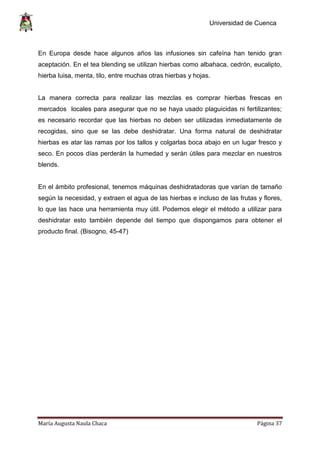 Universidad de Cuenca
María Augusta Naula Chaca Página 37
En Europa desde hace algunos años las infusiones sin cafeína han tenido gran
aceptación. En el tea blending se utilizan hierbas como albahaca, cedrón, eucalipto,
hierba luisa, menta, tilo, entre muchas otras hierbas y hojas.
La manera correcta para realizar las mezclas es comprar hierbas frescas en
mercados locales para asegurar que no se haya usado plaguicidas ni fertilizantes;
es necesario recordar que las hierbas no deben ser utilizadas inmediatamente de
recogidas, sino que se las debe deshidratar. Una forma natural de deshidratar
hierbas es atar las ramas por los tallos y colgarlas boca abajo en un lugar fresco y
seco. En pocos días perderán la humedad y serán útiles para mezclar en nuestros
blends.
En el ámbito profesional, tenemos máquinas deshidratadoras que varían de tamaño
según la necesidad, y extraen el agua de las hierbas e incluso de las frutas y flores,
lo que las hace una herramienta muy útil. Podemos elegir el método a utilizar para
deshidratar esto también depende del tiempo que dispongamos para obtener el
producto final. (Bisogno, 45-47)
 