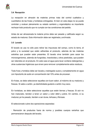 Universidad de Cuenca
María Augusta Naula Chaca Página 81
3.4 Recepción
La recepción en almacén de materias primas trata del control cualitativo y
cuantitativo de las frutas y hortalizas entregadas. Si bien en esta etapa no se puede
controlar y evaluar plenamente su estado sanitario y organoléptico es importante
rechazar todo producto que no cumpla con las condiciones del pedido.
Antes de ser almacenada la materia prima debe ser pesada y calificada según su
estado de madurez. Esta información debe ser registrada y archivada.
3.5 Lavado
El lavado se usa no sólo para retirar las impurezas del campo, como la tierra, el
polvo y la suciedad que están adheridas al producto, además de las materias
extrañas que puedan estar presentes. El lavado sirve también para sacar los
microorganismos, además de fungicidas, insecticidas y otros pesticidas, que pueden
ser retenidos en el producto. En este caso el agua para lavar contiene detergentes y
otras sustancias higiénicas que sirven para remover completamente estos residuos.
Toda fruta y hortaliza debe ser lavada y restregada suave y completamente en agua
con hipoclorito de sodio en concentración del 10% antes de procesar.
En frutas, se debe seleccionar aquellas con buen sabor, al máximo de su madurez y
frescas. Si sabe a cartón, ya deshidratada gustará a cartón muy seco.
En hortalizas, se debe seleccionar aquellas que están tiernas y frescas. Si aún no
han madurado, tienden a tener un sabor y color débil y pobre. En cambio, si su
madurez ya ha pasado, tienden a ser duras, leñosas y fibrosas.
El seleccionado cubre dos operaciones separadas:
· Remoción de productos fuera de norma y posibles cuerpos extraños que
permanecieron después del lavado.
 