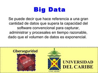 Ciberseguridad
Big Data
Se puede decir que hace referencia a una gran
cantidad de datos que supera la capacidad del
software convencional para capturar,
administrar y procesales en tiempo razonable,
dado que el volumen de datos es exponencial.
 