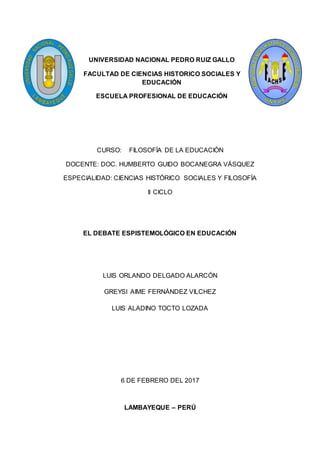 UNIVERSIDAD NACIONAL PEDRO RUIZ GALLO
FACULTAD DE CIENCIAS HISTORICO SOCIALES Y
EDUCACIÓN
ESCUELA PROFESIONAL DE EDUCACIÓN
CURSO: FILOSOFÍA DE LA EDUCACIÓN
DOCENTE: DOC. HUMBERTO GUIDO BOCANEGRA VÁSQUEZ
ESPECIALIDAD: CIENCIAS HISTÓRICO SOCIALES Y FILOSOFÍA
II CICLO
EL DEBATE ESPISTEMOLÓGICO EN EDUCACIÓN
LUIS ORLANDO DELGADO ALARCÓN
GREYSI AIME FERNÁNDEZ VILCHEZ
LUIS ALADINO TOCTO LOZADA
6 DE FEBRERO DEL 2017
LAMBAYEQUE – PERÚ
 