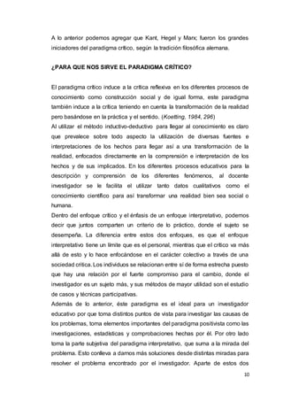 10
A lo anterior podemos agregar que Kant, Hegel y Marx; fueron los grandes
iniciadores del paradigma crítico, según la tradición filosófica alemana.
¿PARA QUE NOS SIRVE EL PARADIGMA CRÍTICO?
El paradigma crítico induce a la crítica reflexiva en los diferentes procesos de
conocimiento como construcción social y de igual forma, este paradigma
también induce a la crítica teniendo en cuenta la transformación de la realidad
pero basándose en la práctica y el sentido. (Koetting, 1984, 296)
Al utilizar el método inductivo-deductivo para llegar al conocimiento es claro
que prevalece sobre todo aspecto la utilización de diversas fuentes e
interpretaciones de los hechos para llegar así a una transformación de la
realidad, enfocados directamente en la comprensión e interpretación de los
hechos y de sus implicados. En los diferentes procesos educativos para la
descripción y comprensión de los diferentes fenómenos, al docente
investigador se le facilita el utilizar tanto datos cualitativos como el
conocimiento científico para así transformar una realidad bien sea social o
humana.
Dentro del enfoque crítico y el énfasis de un enfoque interpretativo, podemos
decir que juntos comparten un criterio de lo práctico, donde el sujeto se
desempeña. La diferencia entre estos dos enfoques, es que el enfoque
interpretativo tiene un límite que es el personal, mientras que el crítico va más
allá de esto y lo hace enfocándose en el carácter colectivo a través de una
sociedad critica. Los individuos se relacionan entre sí de forma estrecha puesto
que hay una relación por el fuerte compromiso para el cambio, donde el
investigador es un sujeto más, y sus métodos de mayor utilidad son el estudio
de casos y técnicas participativas.
Además de lo anterior, éste paradigma es el ideal para un investigador
educativo por que toma distintos puntos de vista para investigar las causas de
los problemas, toma elementos importantes del paradigma positivista como las
investigaciones, estadísticas y comprobaciones hechas por él. Por otro lado
toma la parte subjetiva del paradigma interpretativo, que suma a la mirada del
problema. Esto conlleva a darnos más soluciones desde distintas miradas para
resolver el problema encontrado por el investigador. Aparte de estos dos
 