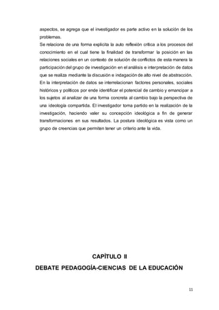 11
aspectos, se agrega que el investigador es parte activo en la solución de los
problemas.
Se relaciona de una forma explicita la auto reflexión crítica a los procesos del
conocimiento en el cual tiene la finalidad de transformar la posición en las
relaciones sociales en un contexto de solución de conflictos de esta manera la
participación del grupo de investigación en el análisis e interpretación de datos
que se realiza mediante la discusión e indagación de alto nivel de abstracción.
En la interpretación de datos se interrelacionan factores personales, sociales
históricos y políticos por ende identificar el potencial de cambio y emancipar a
los sujetos al analizar de una forma concreta al cambio bajo la perspectiva de
una ideología compartida. El investigador toma partido en la realización de la
investigación, haciendo valer su concepción ideológica a fin de generar
transformaciones en sus resultados. La postura ideológica es vista como un
grupo de creencias que permiten tener un criterio ante la vida.
CAPÍTULO II
DEBATE PEDAGOGÍA-CIENCIAS DE LA EDUCACIÓN
 