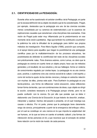 12
2.1. CIENTIFICIDAD DE LA PEDAGOGÍA:
Durante años se ha cuestionado el carácter científico de la Pedagogía, en parte
por la escasa definición de su objeto de estudio que la ha caracterizado. Piaget,
por ejemplo, destacaba que la pedagogía era una de las ciencias sociales
menos consolidada por su carencia de sistematicidad y por la ausencia de
explicaciones causales que caracterizan a las disciplinas más avanzadas. Esta
visión de Piaget pudo estar muy influenciada por la predominancia en ese
momento de la visión cuantitativa. Algo que también ha contribuido a aumentar
la polémica ha sido la dificultad de la pedagogía para definir sus propios
métodos de investigación. Para Mario Aguilar (1996), posición que comparto,
si el apoyo básico para aquellos que niegan la posibilidad de una pedagogía
científica pasa por la multideterminación de los procesos educativos, las
posibilidades de defender la cientificidad del resto de las disciplinas sociales
son prácticamente nulas. Para diversos autores, como Lemus, es claro que la
pedagogía es ciencia en cuanto tiene un objeto propio, hace uso de métodos
generales y el resultado de sus estudios y de sus hallazgos forma un sistema
de conocimientos regulado por ciertas leyes. La pedagogía no es una ciencia
pura, positiva, o autónoma sino una ciencia social de la cultura o del espíritu y
como tal recibe la ayuda de las demás ciencias y trabaja en estrecha relación
con muchas de ellas, piensa este autor. Para Durkheim la pedagogía es una
teoría-práctica, una forma de reflexionar sobre educación, estas reflexiones
toman forma de teorías, que son combinaciones de ideas, cuyo objeto es dirigir
la acción, considera necesaria a la Pedagogía porque orienta, pero no se
puede confundir con la ciencia. Es por ello que postula que se debe ir
elaborando una Ciencia de la Educación, la que trataría de describir, analizar,
interpretar y explicar, hechos del pasado o presente, en el cual investiga sus
causas o efectos. Por mi parte, pienso que la pedagogía tiene claramente
rango de ciencia, principalmente a partir de la emergencia del enfoque crítico,
por el cual se constituye en una ciencia en la que importa la subjetividad del
ser humano, en la que se toma en cuenta el contexto cultural y las formas de
interacción de las personas en él, y que reconoce que el concepto de verdad
tiene relación con la visión de mundo de cada persona.
 