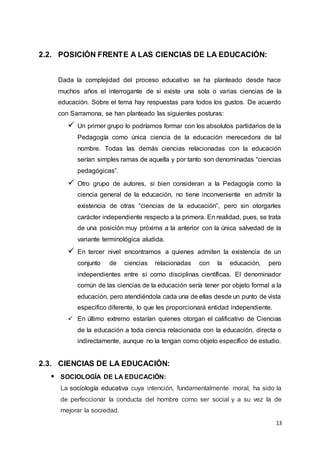 13
2.2. POSICIÓN FRENTE A LAS CIENCIAS DE LA EDUCACIÓN:
Dada la complejidad del proceso educativo se ha planteado desde hace
muchos años el interrogante de si existe una sola o varias ciencias de la
educación. Sobre el tema hay respuestas para todos los gustos. De acuerdo
con Sarramona, se han planteado las siguientes posturas:
 Un primer grupo lo podríamos formar con los absolutos partidarios de la
Pedagogía como única ciencia de la educación merecedora de tal
nombre. Todas las demás ciencias relacionadas con la educación
serían simples ramas de aquella y por tanto son denominadas “ciencias
pedagógicas”.
 Otro grupo de autores, si bien consideran a la Pedagogía como la
ciencia general de la educación, no tiene inconveniente en admitir la
existencia de otras “ciencias de la educación”, pero sin otorgarles
carácter independiente respecto a la primera. En realidad, pues, se trata
de una posición muy próxima a la anterior con la única salvedad de la
variante terminológica aludida.
 En tercer nivel encontramos a quienes admiten la existencia de un
conjunto de ciencias relacionadas con la educación, pero
independientes entre sí como disciplinas científicas. El denominador
común de las ciencias de la educación sería tener por objeto formal a la
educación, pero atendiéndola cada una de ellas desde un punto de vista
especifico diferente, lo que les proporcionará entidad independiente.
 En último extremo estarían quienes otorgan el calificativo de Ciencias
de la educación a toda ciencia relacionada con la educación, directa o
indirectamente, aunque no la tengan como objeto específico de estudio.
2.3. CIENCIAS DE LA EDUCACIÓN:
 SOCIOLOGÍA DE LA EDUCACIÓN:
La sociología educativa cuya intención, fundamentalmente moral, ha sido la
de perfeccionar la conducta del hombre como ser social y a su vez la de
mejorar la sociedad.
 