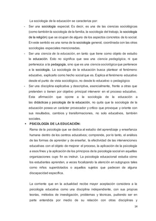 14
La sociología de la educación se caracteriza por:
- Ser una sociología especial. Es decir, es una de las ciencias sociológicas
(como también la sociología de la familia, la sociología del trabajo, la sociología
de la religión) que se ocupan de alguno de los aspectos concretos de lo social.
En este sentido es una rama de la sociología general, coordinada con las otras
sociologías especiales mencionadas.
- Ser una ciencia de la educación, en tanto que tiene como objeto de estudio
la educación. Esto no significa que sea una ciencia pedagógica, ni que
pertenezca a la pedagogía, sino que es una ciencia sociológica que pertenece
a la sociología. La sociología de la educación busca plantear el fenómeno
educativo, explicarlo como hecho social que es. Explica el fenómeno educativo
desde el punto de vista sociológico, no desde lo educativo o pedagógico
- Ser una disciplina explicativa y descriptiva, esencialmente, frente a otras que
pretenden o tienen por objetivo principal intervenir en el proceso educativo.
Esta afirmación que opone a la sociología de la educación a
las didácticas y psicología de la educación, no quita que la sociología de la
educación posea un carácter provocador y crítico que provoque y oriente con
sus resultados, cambios y transformaciones, no solo educativos, también
sociales.
 PSICOLOGÍA DE LA EDUCACIÓN:
Rama de la psicología que se dedica al estudio del aprendizaje y enseñanza
humana dentro de los centros educativos; comprende, por lo tanto, el análisis
de las formas de aprender y de enseñar, la efectividad de las intervenciones
educativas con el objeto de mejorar el proceso, la aplicación de la psicología
a esos fines y la aplicación de los principios de la psicología social en aquellas
organizaciones cuyo fin es instruir. La psicología educacional estudia cómo
los estudiantes aprenden, a veces focalizando la atención en subgrupos tales
como niños superdotados o aquellos sujetos que padecen de alguna
discapacidad específica.
La corriente que en la actualidad recibe mayor aceptación considera a la
psicología educativa como una disciplina independiente, con sus propias
teorías, métodos de investigación, problemas y técnicas, pudiendo ser en
parte entendida por medio de su relación con otras disciplinas y
 