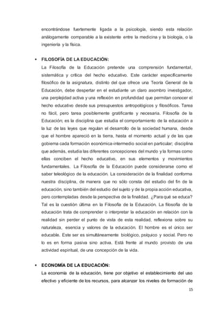 15
encontrándose fuertemente ligada a la psicología, siendo esta relación
análogamente comparable a la existente entre la medicina y la biología, o la
ingeniería y la física.
 FILOSOFÍA DE LA EDUCACIÓN:
La Filosofía de la Educación pretende una comprensión fundamental,
sistemática y crítica del hecho educativo. Este carácter específicamente
filosófico de la asignatura, distinto del que ofrece una Teoría General de la
Educación, debe despertar en el estudiante un claro asombro investigador,
una perplejidad activa y una reflexión en profundidad que permitan conocer el
hecho educativo desde sus presupuestos antropológicos y filosóficos. Tarea
no fácil, pero tarea posiblemente gratificante y necesaria. Filosofía de la
Educación; es la disciplina que estudia el comportamiento de la educación a
la luz de las leyes que regulan el desarrollo de la sociedad humana, desde
que el hombre apareció en la tierra, hasta el momento actual y de las que
gobierna cada formación económica-intermedio social en particular; disciplina
que además, estudia las diferentes concepciones del mundo y la formas como
ellas conciben el hecho educativo, en sus elementos y movimientos
fundamentales. La Filosofía de la Educación puede considerarse como el
saber teleológico de la educación. La consideración de la finalidad conforma
nuestra disciplina, de manera que no sólo consta del estudio del fin de la
educación, sino también del estudio del sujeto y de la propia acción educativa,
pero contempladas desde la perspectiva de la finalidad. ¿Para qué se educa?
Tal es la cuestión última en la Filosofía de la Educación. La filosofía de la
educación trata de comprender o interpretar la educación en relación con la
realidad sin perder el punto de vista de esta realidad, reflexiona sobre su
naturaleza, esencia y valores de la educación. El hombre es el único ser
educable. Este ser es simultáneamente biológico, psíquico y social. Pero no
lo es en forma pasiva sino activa. Está frente al mundo provisto de una
actividad espiritual, de una concepción de la vida.
 ECONOMÍA DE LA EDUCACIÓN:
La economía de la educación, tiene por objetivo el establecimiento del uso
efectivo y eficiente de los recursos, para alcanzar los niveles de formación de
 