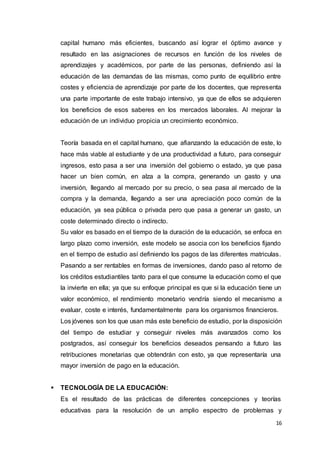 16
capital humano más eficientes, buscando así lograr el óptimo avance y
resultado en las asignaciones de recursos en función de los niveles de
aprendizajes y académicos, por parte de las personas, definiendo así la
educación de las demandas de las mismas, como punto de equilibrio entre
costes y eficiencia de aprendizaje por parte de los docentes, que representa
una parte importante de este trabajo intensivo, ya que de ellos se adquieren
los beneficios de esos saberes en los mercados laborales. Al mejorar la
educación de un individuo propicia un crecimiento económico.
Teoría basada en el capital humano, que afianzando la educación de este, lo
hace más viable al estudiante y de una productividad a futuro, para conseguir
ingresos, esto pasa a ser una inversión del gobierno o estado, ya que pasa
hacer un bien común, en alza a la compra, generando un gasto y una
inversión, llegando al mercado por su precio, o sea pasa al mercado de la
compra y la demanda, llegando a ser una apreciación poco común de la
educación, ya sea pública o privada pero que pasa a generar un gasto, un
coste determinado directo o indirecto.
Su valor es basado en el tiempo de la duración de la educación, se enfoca en
largo plazo como inversión, este modelo se asocia con los beneficios fijando
en el tiempo de estudio así definiendo los pagos de las diferentes matriculas.
Pasando a ser rentables en formas de inversiones, dando paso al retorno de
los créditos estudiantiles tanto para el que consume la educación como el que
la invierte en ella; ya que su enfoque principal es que si la educación tiene un
valor económico, el rendimiento monetario vendría siendo el mecanismo a
evaluar, coste e interés, fundamentalmente para los organismos financieros.
Los jóvenes son los que usan más este beneficio de estudio, por la disposición
del tiempo de estudiar y conseguir niveles más avanzados como los
postgrados, así conseguir los beneficios deseados pensando a futuro las
retribuciones monetarias que obtendrán con esto, ya que representaría una
mayor inversión de pago en la educación.
 TECNOLOGÍA DE LA EDUCACIÓN:
Es el resultado de las prácticas de diferentes concepciones y teorías
educativas para la resolución de un amplio espectro de problemas y
 