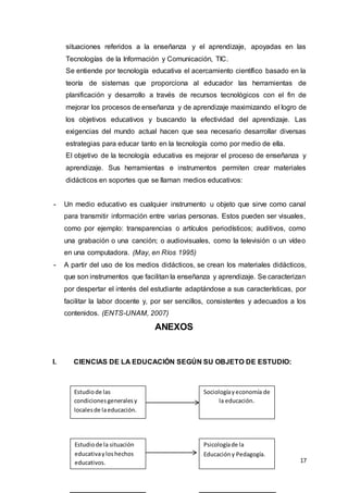 17
situaciones referidos a la enseñanza y el aprendizaje, apoyadas en las
Tecnologías de la Información y Comunicación, TIC.
Se entiende por tecnología educativa el acercamiento científico basado en la
teoría de sistemas que proporciona al educador las herramientas de
planificación y desarrollo a través de recursos tecnológicos con el fin de
mejorar los procesos de enseñanza y de aprendizaje maximizando el logro de
los objetivos educativos y buscando la efectividad del aprendizaje. Las
exigencias del mundo actual hacen que sea necesario desarrollar diversas
estrategias para educar tanto en la tecnología como por medio de ella.
El objetivo de la tecnología educativa es mejorar el proceso de enseñanza y
aprendizaje. Sus herramientas e instrumentos permiten crear materiales
didácticos en soportes que se llaman medios educativos:
- Un medio educativo es cualquier instrumento u objeto que sirve como canal
para transmitir información entre varias personas. Estos pueden ser visuales,
como por ejemplo: transparencias o artículos periodísticos; auditivos, como
una grabación o una canción; o audiovisuales, como la televisión o un vídeo
en una computadora. (May, en Ríos 1995)
- A partir del uso de los medios didácticos, se crean los materiales didácticos,
que son instrumentos que facilitan la enseñanza y aprendizaje. Se caracterizan
por despertar el interés del estudiante adaptándose a sus características, por
facilitar la labor docente y, por ser sencillos, consistentes y adecuados a los
contenidos. (ENTS-UNAM, 2007)
ANEXOS
I. CIENCIAS DE LA EDUCACIÓN SEGÚN SU OBJETO DE ESTUDIO:
Estudiode las
condicionesgeneralesy
localesde laeducación.
Sociologíayeconomía de
la educación.
Estudiode la situación
educativayloshechos
educativos.
Psicologíade la
Educacióny Pedagogía.
 