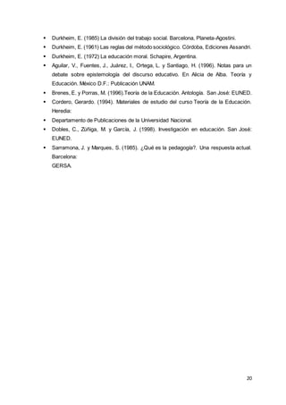 20
 Durkheim, E. (1985) La división del trabajo social. Barcelona, Planeta-Agostini.
 Durkheim, E. (1961) Las reglas del método sociológico. Córdoba, Ediciones Assandri.
 Durkheim, E. (1972) La educación moral. Schapire, Argentina.
 Aguilar, V., Fuentes, J., Juárez, I., Ortega, L. y Santiago, H. (1996). Notas para un
debate sobre epistemología del discurso educativo. En Alicia de Alba. Teoría y
Educación. México D.F.: Publicación UNAM.
 Brenes, E. y Porras, M. (1996).Teoría de la Educación. Antología. San José: EUNED.
 Cordero, Gerardo. (1994). Materiales de estudio del curso Teoría de la Educación.
Heredia:
 Departamento de Publicaciones de la Universidad Nacional.
 Dobles, C., Zúñiga, M. y García, J. (1998). Investigación en educación. San José:
EUNED.
 Sarramona, J. y Marques, S. (1985). ¿Qué es la pedagogía?. Una respuesta actual.
Barcelona:
GERSA.
 