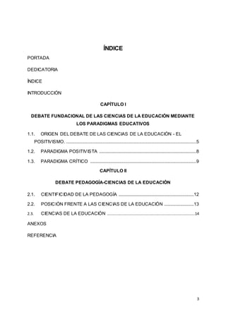 3
ÍNDICE
PORTADA
DEDICATORIA
ÍNDICE
INTRODUCCIÓN
CAPÍTULO I
DEBATE FUNDACIONAL DE LAS CIENCIAS DE LA EDUCACIÓN MEDIANTE
LOS PARADIGMAS EDUCATIVOS
1.1. ORIGEN DEL DEBATE DE LAS CIENCIAS DE LA EDUCACIÓN - EL
POSITIVISMO. ..................................................................................................................5
1.2. PARADIGMA POSITIVISTA .....................................................................................8
1.3. PARADIGMA CRÍTICO .............................................................................................9
CAPÍTULO II
DEBATE PEDAGOGÍA-CIENCIAS DE LA EDUCACIÓN
2.1. CIENTIFICIDAD DE LA PEDAGOGÍA ..................................................................12
2.2. POSICIÓN FRENTE A LAS CIENCIAS DE LA EDUCACIÓN ..........................13
2.3. CIENCIAS DE LA EDUCACIÓN .............................................................................14
ANEXOS
REFERENCIA
 