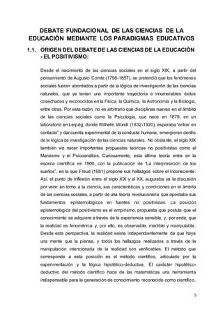 5
DEBATE FUNDACIONAL DE LAS CIENCIAS DE LA
EDUCACIÓN MEDIANTE LOS PARADIGMAS EDUCATIVOS
1.1. ORIGEN DEL DEBATE DE LAS CIENCIAS DE LA EDUCACIÓN
- EL POSITIVISMO:
Desde el nacimiento de las ciencias sociales en el siglo XIX, a partir del
pensamiento de Augusto Comte (1798-1857), se pretendió que los fenómenos
sociales fueran abordados a partir de la lógica de investigación de las ciencias
naturales, que ya tenían una importante trayectoria e innumerables éxitos
cosechados y reconocidos en la Física, la Química, la Astronomía y la Biología,
entre otras. Por esta razón, no es arbitrario que disciplinas nuevas en el ámbito
de las ciencias sociales como la Psicología, que nace en 1879, en un
laboratorio en Leipzig, donde Wilhelm Wundt (1832-1920), esperaba “entrar en
contacto” y dar cuenta experimental de la conducta humana, emergieran dentro
de la lógica de investigación de las ciencias naturales. No obstante, el siglo XIX
también vio nacer importantes propuestas teóricas no positivistas como el
Marxismo y el Psicoanálisis. Curiosamente, esta última teoría entra en la
escena científica en 1900, con la publicación de “La interpretación de los
sueños”, en la que Freud (1981) propone sus hallazgos sobre el inconsciente.
Así, el punto de inflexión entre el siglo XIX y el XX, auguraba ya la discusión
por venir en torno a la ciencia, sus características y condiciones en el ámbito
de las ciencias sociales, a partir de una teoría revolucionaria que apostaba sus
fundamentos epistemológicos en fuentes no positivistas. La posición
epistemológica del positivismo es el empirismo, propuesta que postula que el
conocimiento se adquiere a través de la experiencia sensible, y, por ende, que
la realidad es fenoménica y, por ello, es observable, medible y manipulable.
Desde esta perspectiva, la realidad existe independientemente de que haya
una mente que la piense, y todos los hallazgos realizados a través de la
manipulación intencionada de la realidad son verificables. El método que
corresponde a esta posición es el método científico, articulado por la
experimentación y la lógica hipotético-deductiva. El carácter hipotético-
deductivo del método científico hace de las matemáticas una herramienta
indispensable para la generación de conocimiento reconocido como científico.
 