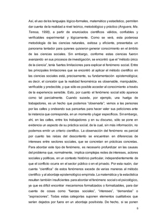 6
Así, el uso de los lenguajes lógico-formales, matemático y estadístico, permiten
dar cuenta de la realidad a nivel teórico, metodológico y práctico (Anguera, Ma.
Teresa, 1998), a partir de enunciados científicos válidos, confiables y
verificables experimental y lógicamente. Como se verá, esta poderosa
metodología de las ciencias naturales, exitosa y eficiente, presentaba un
panorama tentador para quienes quisieron generar conocimiento en el ámbito
de las ciencias sociales. Sin embargo, conforme estas ciencias fueron
avanzando en sus procesos de investigación, se encontró que el “método único
de la ciencia”, tenía fuertes limitaciones para explicar el fenómeno social. Entre
las principales limitaciones que se encontró al aplicar el método científico en
las ciencias sociales está, precisamente, su fundamentación epistemológica;
es decir, el concebir que la realidad fenoménica es observable, manipulable,
verificable y predecible, y que sólo es posible acceder al conocimiento a través
de la experiencia sensible. Esto, por cuanto el fenómeno social sólo aparece
como tal parcialmente. Cuando sucede, por ejemplo, una huelga de
trabajadores, es un hecho que podemos “observarla”; vemos a las personas
por las calles y ondeando sus pancartas para hacer valer sus peticiones ante
la instancia que corresponda, en un momento y lugar específicos. Sinembargo,
ahí, en las calles, entre los trabajadores y en su discurso, sólo se pone en
evidencia un aspecto de su práctica social, de la cual, sin más información, no
podemos emitir un criterio científico. La observación del fenómeno es parcial
por cuanto las raíces del descontento se encuentran en diferencias de
intereses entre sectores sociales, que se concretan en prácticas concretas.
Para abordar este tipo de fenómeno, es necesario profundizar en las causas
del problema que, normalmente, implica complejas redes de intereses, actores
sociales y políticas, en un contexto histórico particular, independientemente de
que el conflicto ocurra en el sector público o en el privado. Por esta razón, dar
cuenta “científica” de estos fenómenos excede de varias maneras al método
científico y al abordaje epistemológico empirista. La matemática y la estadística
resultan también insuficientes para abordar el fenómeno social o el psicológico,
ya que es difícil encontrar mecanismos formalizados o formalizables, para dar
cuenta de cosas como “fuerzas sociales”, “intereses”, “demandas” o
“aspiraciones”. Todas estas categorías suponen elementos cualitativos que
serían dejados por fuera en un abordaje positivista. De hecho, si se ponen
 