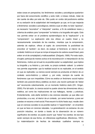 7
estas cosas en perspectiva, los fenómenos sociales y psicológicos quedarían
por fuera del conocimiento científico y sería inútil, e incluso ridículo, tratar de
dar cuenta de ellos por esta vía. Otro punto en contra del positivismo estriba
en su exclusión de la subjetividad del investigador ya que, en lo que respecta
a fenómenos sociales o psicológicos, debido a que en ellos no todo “aparece”,
es necesario “reconstruir” e “interpretar” eventos, a fin de establecer nexos y
criterios de análisis para “comprender” la historia o la biografía del sujeto. Esto
nos permite entrar en el problema epistemológico de la “explicación” y la
“comprensión”. La explicación sólo nos ofrece un cuadro lineal y no
necesariamente conectado de los eventos, mientras que la comprensión,
además de explicar, ofrece al sujeto de conocimiento la posibilidad de
encontrar el “sentido”; es decir, de evaluar el fenómeno al interior de un
contexto histórico en el que se rompe el esquema de cadena causal lineal, para
entrar en el de complejidad y multicausalidad (Delgado, 1998). Por esta razón,
el sujeto participa de manera activa en la reconstrucción e interpretación de los
fenómenos, motivo por el cual no es posible excluir su subjetividad, que implica
su biografía y su historia y, por ende, su propio contexto cultural. Lo anterior
nos permite argumentar que la realidad social no es replicable, en el sentido
en que es replicable, La ciencia social siempre es producida al interior de un
contexto socio-histórico y cultural y, por ende, siempre da cuenta de
fenómenos que son irrepetibles. Cómo se analice un fenómeno social implica
también una posición ética y estética; es decir, una noción particular de “deber
ser” reconocida colectivamente, en un momento histórico dado (Cfr.: Singer,
2000). Por tal razón, la ciencia social no puede obviar las dimensiones ética y
estética, así como las implicaciones de sus hallazgos, teorías y prácticas.
Evidentemente, esto atañe también a las ciencias naturales ya que ellas son
producidas, a su vez, al interior de un contexto, por seres humanos y para ser
puestas en escena a nivel social. Para resumir lo dicho hasta aquí, resulta claro
que en ciencias sociales no es posible replicar ni “experimentar”, en el sentido
en que se hace en ciencias naturales. La generalización es exclusiva de una
posición inductiva, en donde a través de la observación de un número
significativo de eventos se puede asumir que “todos” los eventos de ese tipo
serán siempre de esa forma, sin diferencias significativas (Mardones, 1991).
La matematización de hechos de naturaleza cualitativa siempre es
 