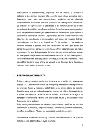 8
reduccionista o, eventualmente, imposible. Por tal motivo, la estadística
aplicada a las ciencias sociales sólo permite tener ideas generales sobre
fenómenos que, para ser comprendidos, requieren de un abordaje
complementario basado en métodos y técnicas de investigación cualitativos.
Lo anterior no significa que la estadística o la matematización de ciertos
aspectos de la realidad social sean estériles. Lo único que esperamos decir
aquí, es que estas metodologías pueden resultar insuficientes para explicar y
comprender fenómenos sociales. Dependiendo de cuál sea la intención y los
objetivos del investigador o investigadora, así serán los recursos teórico-
metodológicos que tiene a su disposición. Por tal motivo, no hay teorías o
métodos mejores o peores, sólo hay limitaciones en ellos que deben ser
conocidas y asumidas por quienes investigan, a fin de poder alcanzar las metas
propuestas. He aquí la importancia de tener claridad epistemológica, ya que
en ella queda comprometida la consistencia científica de toda investigación,
independientemente de si se parte de un enfoque positivista o naturalista. Para
ejemplificar lo dicho hasta ahora, se utilizará a las Ciencias de la Educación
mismas, como veremos a continuación.
1.2. PARADIGMA POSITIVISTA:
Este modelo de investigación ha sido dominante en el ámbito educativo desde
el siglo XIX. La educación adopta los principios y métodos de investigación de
las ciencias físicas y naturales, aplicándolos a su propio objeto de estudio.
Considera que solo los datos observables pueden ser objeto de conocimiento
a través de métodos centrados en el análisis estadístico. Está ligado al
concepto de empirismo y busca una explicación causal y mecanicista de los
fenómenos de la realidad.
Este paradigma dominante en algunas comunidades científicas es también
denominado cuantitativo, empírico-analítico, racionalista, científico-naturalista,
científico-tecnológico. Algunos de sus rasgos característicos son:
Defiende que la realidad es única y uniforme, con independencia de quien la
estudie, y está gobernada por leyes naturales.
 