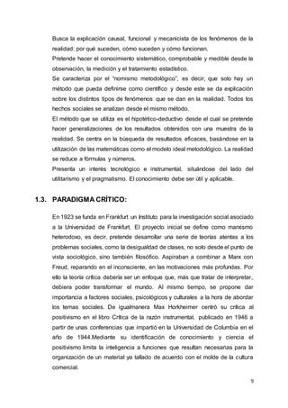 9
Busca la explicación causal, funcional y mecanicista de los fenómenos de la
realidad: por qué suceden, cómo suceden y cómo funcionan.
Pretende hacer el conocimiento sistemático, comprobable y medible desde la
observación, la medición y el tratamiento estadístico.
Se caracteriza por el “nomismo metodológico”, es decir, que solo hay un
método que pueda definirse como científico y desde este se da explicación
sobre los distintos tipos de fenómenos que se dan en la realidad. Todos los
hechos sociales se analizan desde el mismo método.
El método que se utiliza es el hipotético-deductivo desde el cual se pretende
hacer generalizaciones de los resultados obtenidos con una muestra de la
realidad. Se centra en la búsqueda de resultados eficaces, basándose en la
utilización de las matemáticas como el modelo ideal metodológico. La realidad
se reduce a fórmulas y números.
Presenta un interés tecnológico e instrumental, situándose del lado del
utilitarismo y el pragmatismo. El conocimiento debe ser útil y aplicable.
1.3. PARADIGMA CRÍTICO:
En 1923 se funda en Frankfurt un Instituto para la investigación social asociado
a la Universidad de Frankfurt. El proyecto inicial se define como marxismo
heterodoxo, es decir, pretende desarrollar una serie de teorías atentas a los
problemas sociales, como la desigualdad de clases, no solo desde el punto de
vista sociológico, sino también filosófico. Aspiraban a combinar a Marx con
Freud, reparando en el inconsciente, en las motivaciones más profundas. Por
ello la teoría crítica debería ser un enfoque que, más que tratar de interpretar,
debiera poder transformar el mundo. Al mismo tiempo, se propone dar
importancia a factores sociales, psicológicos y culturales a la hora de abordar
los temas sociales. De igualmanera Max Horkheimer centró su crítica al
positivismo en el libro Crítica de la razón instrumental, publicado en 1946 a
partir de unas conferencias que impartió en la Universidad de Columbia en el
año de 1944.Mediante su identificación de conocimiento y ciencia el
positivismo limita la inteligencia a funciones que resultan necesarias para la
organización de un material ya tallado de acuerdo con el molde de la cultura
comercial.
 