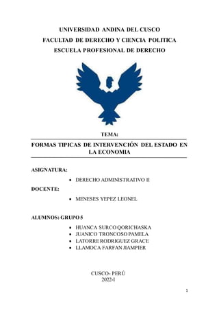 1
UNIVERSIDAD ANDINA DEL CUSCO
FACULTAD DE DERECHO Y CIENCIA POLITICA
ESCUELA PROFESIONAL DE DERECHO
TEMA:
FORMAS TIPICAS DE INTERVENCIÓN DEL ESTADO EN
LA ECONOMIA
ASIGNATURA:
 DERECHO ADMINISTRATIVO II
DOCENTE:
 MENESES YEPEZ LEONEL
ALUMNOS: GRUPO 5
 HUANCA SURCO QORICHASKA
 JUANICO TRONCOSO PAMELA
 LATORRERODRIGUEZ GRACE
 LLAMOCA FARFAN JIAMPIER
CUSCO- PERÚ
2022-I
 