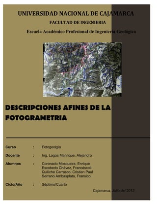 DESCRIPCIONES AFINES DE LA
FOTOGRAMETRIA
Curso : Fotogeolgía
Docente : Ing. Lagos Manrique, Alejandro
Alumnos : Coronado Mosqueira, Enrique
Escobedo Chávez, Francéscoli
Quiliche Carrasco, Cristian Paul
Serrano Arribasplata, Fransico
Ciclo/Año : Séptimo/Cuarto
UNIVERSIDAD NACIONAL DE CAJAMARCA
FACULTAD DE INGENIERIA
Escuela Académico Profesional de Ingeniería Geológica
Cajamarca, Julio del 2013
 