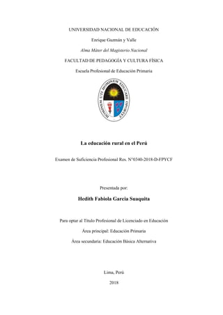 UNIVERSIDAD NACIONAL DE EDUCACIÓN
Enrique Guzmán y Valle
Alma Máter del Magisterio Nacional
FACULTAD DE PEDAGOGÍA Y CULTURA FÍSICA
Escuela Profesional de Educación Primaria
Portada
La educación rural en el Perú
Examen de Suficiencia Profesional Res. N°0340-2018-D-FPYCF
Presentada por:
Hedith Fabiola Garcia Suaquita
Para optar al Título Profesional de Licenciado en Educación
Área principal: Educación Primaria
Área secundaria: Educación Básica Alternativa
Lima, Perú
2018
 