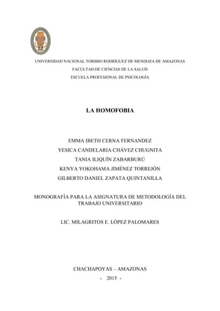 UNIVERSIDAD NACIONAL TORIBIO RODRÍGUEZ DE MENDOZA DE AMAZONAS
FACULTAD DE CIENCIAS DE LA SALUD
ESCUELA PROFESIONAL DE PSICOLOGÍA
LA HOMOFOBIA
EMMA IBETH CERNA FERNANDEZ
YESICA CANDELARIA CHÁVEZ CHUGNITA
TANIA ILIQUÍN ZABARBURÚ
KENYA YOKOHAMA JIMÉNEZ TORREJÓN
GILBERTO DANIEL ZAPATA QUINTANILLA
MONOGRAFÍA PARA LA ASIGNATURA DE METODOLOGÍA DEL
TRABAJO UNIVERSITARIO
LIC. MILAGRITOS E. LÓPEZ PALOMARES
CHACHAPOYAS – AMAZONAS
- 2015 -
 